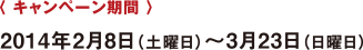 〈 キャンペーン期間 〉 2014年2月8日（土曜日）?3月23日（日曜日）