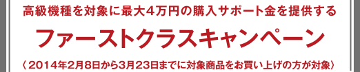 ファーストクラスキャンペーン - 高級(jí)機(jī)種を?qū)澫螭俗畲?萬円の購入サポート金を提供する 〈2014年2月8日から3月23日までに対象商品をお買い上げの方が対象〉 
