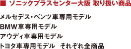 ■ ソニックプラスセンター大阪 取り扱い商品 : メルセデス?ベンツ車(chē)専用モデル/BMW車(chē)専用モデル/アウディ車(chē)専用モデル/トヨタ車(chē)専用モデル  それぞれ全商品