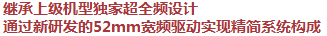 繼承上級(jí)機(jī)型獨(dú)家超全頻設(shè)計(jì)，通過(guò)新研發(fā)的52mm寬頻驅(qū)動(dòng)實(shí)現(xiàn)精簡(jiǎn)系統(tǒng)構(gòu)成