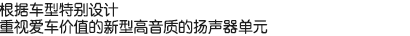 根據(jù)車型特別設(shè)計(jì)，重視愛(ài)車價(jià)值的新型高音質(zhì)的揚(yáng)聲器單元。